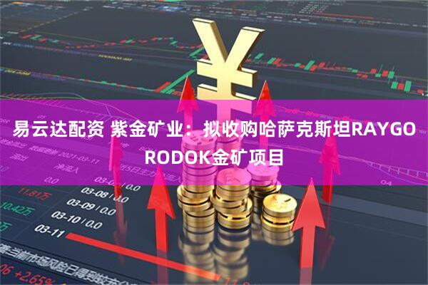 易云達配資 紫金礦業：擬收購哈薩克斯坦RAYGORODOK金礦項目